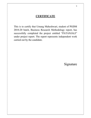6
CERTIFICATE
This is to certify that Umang Maheshwari, student of PGDM
2018-20 batch, Business Research Methodology report, has
successfully completed the project entitled “PATANJALI”
under project report. The report represents independent work
carried out by the candidate.
Signature
 