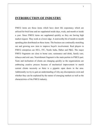 7
INTRODUCTION OF INDUSTRY
FMCG items are those items which have short life expectancy which are
utilized for brief time and are supplanted inside days, week, and month or inside
a year. Since FMCG items are supplanted quickly so they are having high
market request. They work at a lower edge. A noteworthy bit of month to month
spending plan distributed on these items. The business are continually stretching
out and growing new item to improve buyer's involvement. Real players in
FMCG enterprises are HUL, ITC, Nestle India, Dabur and P&G. The major
FMCG fragments are close to home care, sustenance and drink, family care,
tobacco and oral care. Nourishment fragment is the main portion in FMCG part.
Taste and inclination of clients are changing quickly so the organizations are
embracing creative process because of mechanical improvement to match
current clients necessity so there is a gigantic open doors in the area.
Additionally we try to gain an understanding of why any discrepancies exist and
whether they can be explained by the nature of emerging markets as well as the
characteristics of the FMCG industry.
 