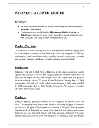 8
PATANJALI AYURVED LIMITED
Overview
 Patanjali Ayurved Limited is an Indian FMCG Company headquartered at
Haridwar, Uttarakhand.
 The Company was established on 13th January, 2006 with Acharya
Balkrishna as its majority state holder as well as managing Director with
92% stake, the rest being with an NRI family from UK.
Product Portfolio
It is involved in manufacturing as well as distribution of products ranging from
food, beverages to cosmetics and fabric care. Since its inception in 2006 the
company has made rapid advances in expanding its reach across many segments
and currently operates a plethora of brands. Its many products include.
Production
Patanjali Food and Herbal Park at Haridwar is the main production facility
operated by Patanjali Ayurved. The company plans to establish further units in
India and in Nepal. In 2016, the Patanjali Food and Herbal Park was given a
full-time security cover of 35 armed Central Industrial Security Force (CISF)
commandos. The park will be the eighth private institute in India to be guarded
by CISF paramilitary forces. Baba Ramdev is himself a "Z" category protectee
of central paramilitary forces
Products
Patanjali Ayurved produces products in the categories of personal care and
food. The company manufactures 444 products including 45 types of cosmetic
products and 30 types of food products. According to Patanjali, all the products
manufactured by Patanjali are made from Ayurved and natural component
Patanjali has also launched beauty and baby products. Patanjali Ayurvedic
manufacturing division has over 300 medicines for treating a range of ailments
 