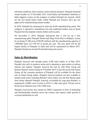 9
and body conditions, from common cold to chronic paralysis. Patanjali launched
instant noodles on 15 November 2015. Food Safety and Standards Authority of
India slapped a notice on the company as neither Patanjali nor Aayush, which
are the two brand names under which Patanjali got licenses, have got any
approval for manufacturing instant noodles.
In 2016, Patanjali has announced to enter the textile manufacturing centre. The
company is reported to manufacture not only traditional clothes such as Kurta
Payjama but also popular western clothes such as jeans.
On November 5, 2016, Patanjali announced that it will set up a new
manufacturing plant Patanjali Herbal and Mega Food Park in Balipara, Assam
by investing ₹1,200 crore (US$180 million) with the manufacturing capacity of
1,000,000 tones (2.2×109 lb) of goods per year. The new plant will be the
largest facility of Patanjali in India and will be operational by March 2017.
Patanjali already has around 50 manufacturing units across.
Sales & Distribution
Patanjali Ayurved sells through nearly 4,700 retail outlets as of May 2016.
Patanjali also sells its products online and is planning to open outlets at railway
stations and airports. Patanjali Ayurved has tied up with Pittie Group and
Kishore Biyani's Future Group on 9 October 2015 As per the tie-up with Future
Group, all the consumer products of Patanjali will be available for the direct
sale in Future Group outlets. Patanjali Ayurved products are also available in
modern trade stores including Reliance retail, Hyper city and Star Bazaar apart
from online channels Patanjali Ayurved, co-founded by yoga guru Ramdev, is
targeting Rs 10,000- crore revenue in 2016-17, after sales grew 150 per cent in
the previous financial year to Rs 5,000 crore.
Patanjali Ayurved has also started its FMCG expansion in form of dealership
and distributorship channels across the country and expects wider growth in
overseas distribution as well.
 