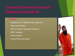 Consumer behaviour towards
Patanjali Ayurveda ltd
 Contents
i. Introduction To Patanjali Ayurveda Ltd.
ii. Vision and Mission
iii. Why To Choose Patanjali Products?
iv. SWOT Analysis
v. Achievements
vi. Future Plans and Goals
 