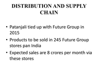 DISTRIBUTION AND SUPPLY
CHAIN
• Patanjali tied up with Future Group in
2015
• Products to be sold in 245 Future Group
stores pan India
• Expected sales are 8 crores per month via
these stores
 