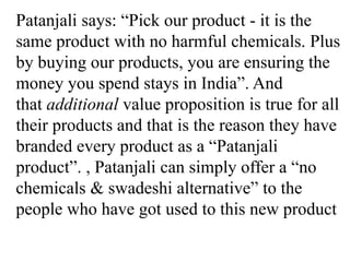 Patanjali says: “Pick our product - it is the
same product with no harmful chemicals. Plus
by buying our products, you are ensuring the
money you spend stays in India”. And
that additional value proposition is true for all
their products and that is the reason they have
branded every product as a “Patanjali
product”. , Patanjali can simply offer a “no
chemicals & swadeshi alternative” to the
people who have got used to this new product
 