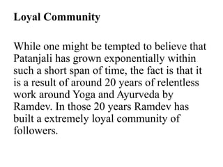 Loyal Community
While one might be tempted to believe that
Patanjali has grown exponentially within
such a short span of time, the fact is that it
is a result of around 20 years of relentless
work around Yoga and Ayurveda by
Ramdev. In those 20 years Ramdev has
built a extremely loyal community of
followers.
 