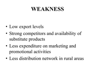 WEAKNESS
• Low export levels
• Strong competitors and availability of
substitute products
• Less expenditure on marketing and
promotional activities
• Less distribution network in rural areas
 