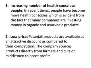 1. Increasing number of health-conscious
people: In recent times, people have become
more health conscious which is evident from
the fact that many companies are investing
money in organic and Ayurvedic products.
2. Less price: Patanjali products are available at
an attractive discount as compared to
their competition. The company sources
products directly from farmers and cuts on
middlemen to boost profits
 