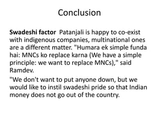Conclusion
Swadeshi factor Patanjali is happy to co-exist
with indigenous companies, multinational ones
are a different matter. "Humara ek simple funda
hai: MNCs ko replace karna (We have a simple
principle: we want to replace MNCs)," said
Ramdev.
"We don't want to put anyone down, but we
would like to instil swadeshi pride so that Indian
money does not go out of the country.
 