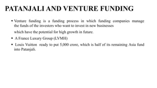 PATANJALI AND VENTURE FUNDING
 Venture funding is a funding process in which funding companies manage
the funds of the investors who want to invest in new businesses
which have the potential for high growth in future.
 A France Luxury Group (LVMH)
 Louis Vuitton ready to put 5,000 crore, which is half of its remaining Asia fund
into Patanjali.
 