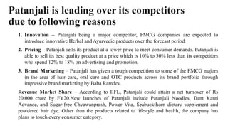 Patanjali is leading over its competitors
due to following reasons
1. Innovation – Patanjali being a major competitor, FMCG companies are expected to
introduce innovative Herbal and Ayurvedic products over the forecast period.
2. Pricing – Patanjali sells its product at a lower price to meet consumer demands. Patanjali is
able to sell its best quality product at a price which is 10% to 30% less than its competitors
who spend 12% to 18% on advertising and promotion.
3. Brand Marketing – Patanjali has given a tough competition to some of the FMCG majors
in the area of hair care, oral care and OTC products across its brand portfolio through
impressive brand marketing by Baba Ramdev.
Revenue Market Share – According to IIFL, Patanjali could attain a net turnover of Rs
20,000 crore by FY20.New launches of Patanjali include Patanjali Noodles, Dant Kanti
Advance, and Sugar-free Chyawanprash, Power Vita, Seabuckthorn dietary supplement and
powdered hair dye. Other than the products related to lifestyle and health, the company has
plans to touch every consumer category.
 