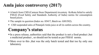 Amla juice controversy (2017)
 A batch from CSD (Canteen Store Department) inventory Kolkata failed to satisfy
FSSAI (Food Safety and Standards Authority of India) norms for consumption
based juices.
 The sample in question (Index no. 85417, Batch no. GH1502).
 CSD suspended sales of Patanjali Amla juice at all its outlets across the country.
Company’s status
 In a press release, authorities said that the product is not a food product ,but
a medicinal product , so should not be tested as per FSSAI norms.
 More over to this ,that was the only batch tested and that too by only one
laboratory
 