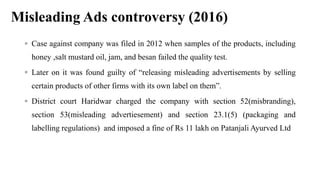 Misleading Ads controversy (2016)
 Case against company was filed in 2012 when samples of the products, including
honey ,salt mustard oil, jam, and besan failed the quality test.
 Later on it was found guilty of “releasing misleading advertisements by selling
certain products of other firms with its own label on them”.
 District court Haridwar charged the company with section 52(misbranding),
section 53(misleading advertiesement) and section 23.1(5) (packaging and
labelling regulations) and imposed a fine of Rs 11 lakh on Patanjali Ayurved Ltd
 