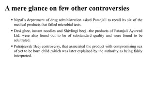 A mere glance on few other controversies
 Nepal’s department of drug administration asked Patanjali to recall its six of the
medical products that failed microbial tests.
 Desi ghee, instant noodles and Shivlingi beej –the products of Patanjali Ayurved
Ltd. were also found out to be of substandard quality and were found to be
adultrated.
 Putrajeevak Beej controversy, that associated the product with compromising sex
of yet to be born child ,which was later explained by the authority as being falsly
interpreted.
 