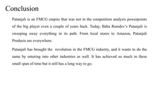 Conclusion
Patanjali is an FMCG empire that was not in the competition analysis powerpoints
of the big player even a couple of years back. Today, Baba Ramdev’s Patanjali is
sweeping away everything in its path. From local stores to Amazon, Patanjali
Products are everywhere.
Patanjali has brought the revolution in the FMCG industry, and it wants to do the
same by entering into other industries as well. It has achieved so much in these
small span of time but it still has a long way to go.
 