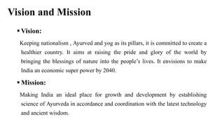 Vision and Mission
 Vision:
Keeping nationalism , Ayurved and yog as its pillars, it is committed to create a
healthier country. It aims at raising the pride and glory of the world by
bringing the blessings of nature into the people’s lives. It envisions to make
India an economic super power by 2040.
 Mission:
Making India an ideal place for growth and development by establishing
science of Ayurveda in accordance and coordination with the latest technology
and ancient wisdom.
 