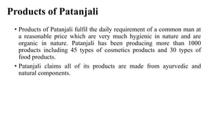 Products of Patanjali
• Products of Patanjali fulfil the daily requirement of a common man at
a reasonable price which are very much hygienic in nature and are
organic in nature. Patanjali has been producing more than 1000
products including 45 types of cosmetics products and 30 types of
food products.
• Patanjali claims all of its products are made from ayurvedic and
natural components.
 