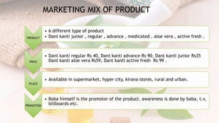 PRODUCT
• 6 different type of product
• Dant kanti junior , regular , advance , medicated , aloe vera , active fresh .
PRICE
• Dant kanti regular Rs 40, Dant kanti advance Rs 90, Dant kanti junior Rs35
Dant kanti aloe vera Rs59, Dant kanti active fresh Rs 99 .
PLACE
• Available in supermarket, hyper city, kirana stores, rural and urban.
PROMOTION
• Baba himself is the promotor of the product. awareness is done by baba, t.v,
billboards etc.
MARKETING MIX OF PRODUCT
 
