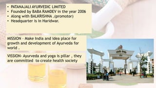 • PATANAJALI AYURVEDIC LIMITED
• Founded by BABA RAMDEV in the year 2006
• Along with BALKRISHNA .(promotor)
• Headquarter is in Haridwar.
MISSION – Make India and idea place for
growth and development of Ayurveda for
world .
VISSION- Ayurveda and yoga is pillar , they
are committed to create health society
 