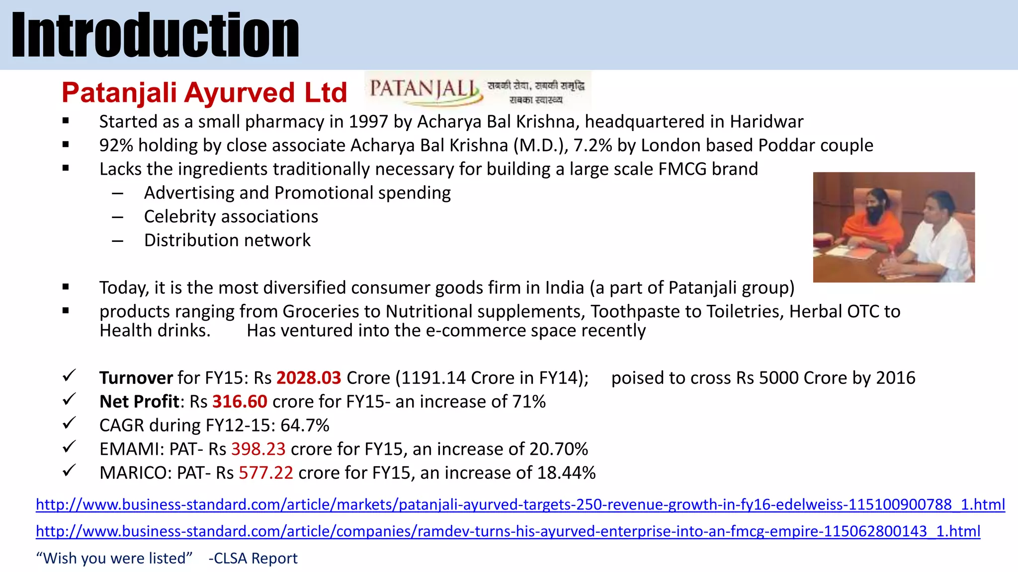 Introduction
Patanjali Ayurved Ltd
 Started as a small pharmacy in 1997 by Acharya Bal Krishna, headquartered in Haridwar
 92% holding by close associate Acharya Bal Krishna (M.D.), 7.2% by London based Poddar couple
 Lacks the ingredients traditionally necessary for building a large scale FMCG brand
– Advertising and Promotional spending
– Celebrity associations
– Distribution network
 Today, it is the most diversified consumer goods firm in India (a part of Patanjali group)
 products ranging from Groceries to Nutritional supplements, Toothpaste to Toiletries, Herbal OTC to
Health drinks. Has ventured into the e-commerce space recently
 Turnover for FY15: Rs 2028.03 Crore (1191.14 Crore in FY14); poised to cross Rs 5000 Crore by 2016
 Net Profit: Rs 316.60 crore for FY15- an increase of 71%
 CAGR during FY12-15: 64.7%
 EMAMI: PAT- Rs 398.23 crore for FY15, an increase of 20.70%
 MARICO: PAT- Rs 577.22 crore for FY15, an increase of 18.44%
http://www.business-standard.com/article/companies/ramdev-turns-his-ayurved-enterprise-into-an-fmcg-empire-115062800143_1.html
“Wish you were listed” -CLSA Report
http://www.business-standard.com/article/markets/patanjali-ayurved-targets-250-revenue-growth-in-fy16-edelweiss-115100900788_1.html
 