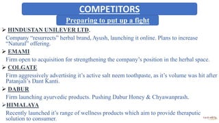 Preparing to put up a fight
 HINDUSTAN UNILEVER LTD.
Company “resurrects” herbal brand, Ayush, launching it online. Plans to increase
“Natural” offering.
 EMAMI
Firm open to acquisition for strengthening the company’s position in the herbal space.
 COLGATE
Firm aggressively advertising it’s active salt neem toothpaste, as it’s volume was hit after
Patanjali’s Dant Kanti.
 DABUR
Firm launching ayurvedic products. Pushing Dabur Honey & Chyawanprash.
HIMALAYA
Recently launched it’s range of wellness products which aim to provide theraputic
solution to consumer.
COMPETITORS
 