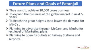  They want to achieve 10,000 crore business.
 To expand the business at the global market in next 5
years
 To Reach the great heights as to lower the demand for
MNC’s .
 Planning to advertise through McCann and Mudra for
next level of Marketing plans.
 Planning to open its outlets at Railway Stations and
Airports.
Future Plans and Goals of Patanjali
 