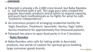 …..CONTINUED
 Patanjali is already a Rs.2,000 crore brand, but Baba Ramdev
is not finished with it yet. The yoga guru who created the
popular Ayurvedic products brand wants to expand capacity,
and push back multinationals as he fights for what he calls
“economic independence”.
 An enormous project of arranging residential facility for
Yogic Devotion, Treatment, Ayurvedic Karma, Yogic Satha
Karma treatment for approximately five thousand patients.
 Patanjali has plans to open food parks in 4 or 5 locations
: Baba Ramdev
 Baba Ramdev, who calls for taking pride in Ayurveda
products, has words of caution for spiritual gurus building
large consumer goods brands.
 