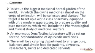 …..CONTINUED
 To set up the biggest medicinal herbal garden of the
world, in which the divine medicines almost on the
verge of extinction, will be collected and planted. The
target is to set up a world class pharmacy, equipped
with ultra modern apparatuses, to prepare quality and
pure medicines, which will include the Pharmacological
and Clinical study of medicinal matters.
 An enormous Drug Testing Laboratory will be set up
for the Standardization of Ayurvedic medicines.
 There will be a catering department to arrange pure,
balanced and simple food for patients, devotees,
researchers, saints and dedicated servants.
 