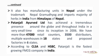 .....continued
 It also has manufacturing units in Nepal under the
trademark Nepal Gramudhyog and imports majority of
herbs in India from Himalayas of Nepal.
 Patanjali Ayurved Ltd has achieved a tremendous
presence around the globe and throughout India in a
very small time since its inception in 2006. We have
more than 47000 retail counters, 3500 distributors,
multiple warehouses in 18 states and proposed
factories in 6 states.
 According to CLSA and HSBC, Patanjali is the fastest
growing FMCG company in India.
 
