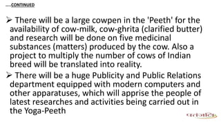 …..CONTINUED
 There will be a large cowpen in the 'Peeth' for the
availability of cow-milk, cow-ghrita (clarified butter)
and research will be done on five medicinal
substances (matters) produced by the cow. Also a
project to multiply the number of cows of Indian
breed will be translated into reality.
 There will be a huge Publicity and Public Relations
department equipped with modern computers and
other apparatuses, which will apprise the people of
latest researches and activities being carried out in
the Yoga-Peeth
 