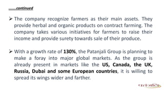 .......continued
 The company recognize farmers as their main assets. They
provide herbal and organic products on contract farming. The
company takes various initiatives for farmers to raise their
income and provide surety towards sale of their produce.
 With a growth rate of 130%, the Patanjali Group is planning to
make a foray into major global markets. As the group is
already present in markets like the US, Canada, the UK,
Russia, Dubai and some European countries, it is willing to
spread its wings wider and farther.
 