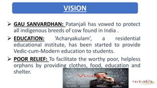 GAU SANVARDHAN: Patanjali has vowed to protect
all indigenous breeds of cow found in India .
 EDUCATION: ‘Acharyakulam’, a residential
educational institute, has been started to provide
Vedic-cum-Modern education to students.
 POOR RELIEF: To facilitate the worthy poor, helpless
orphans by providing clothes, food, education and
shelter.
VISION
 