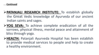 …..Continued
PATANJALI RESEARCH INSTITUTE: To establish globally
the Great Vedic knowledge of Ayurveda of our ancient
Indian saints and sages.
YOG SEVA: To achieve complete eradication of all the
sorrows, physical illness, mental peace and attainment of
bliss through yoga.
HEALTH: Patanjali Ayurveda Hospital has been establish
to provide medical services to people and help to create
a healthy environment.
 