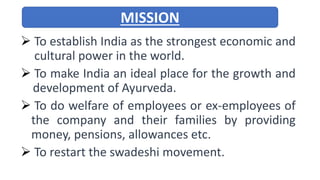  To establish India as the strongest economic and
cultural power in the world.
 To make India an ideal place for the growth and
development of Ayurveda.
 To do welfare of employees or ex-employees of
the company and their families by providing
money, pensions, allowances etc.
 To restart the swadeshi movement.
MISSION
 