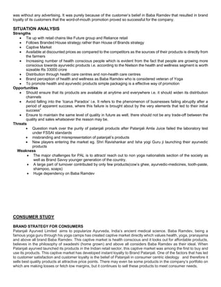 was without any advertising. It was purely because of the customer’s belief in Baba Ramdev that resulted in brand
loyalty of its customers that the word-of-mouth promotion proved so successful for the company.
SITUATION ANALYSIS
Strengths
 Tie up with retail chains like Future group and Reliance retail
 Follows Branded House strategy rather than House of Brands strategy
 Captive Market
 Available at discounted prices as compared to the competitors as the sources of their products is directly from
the farmers
 Increasing number of health conscious people which is evident from the fact that people are growing more
conscious towards ayurvedic products i.e. according to the Nielson the health and wellness segment is worth
sizeable Rs 33000 crore
 Distribution through health care centres and non-health care centres
 Brand perception of health and wellness as Baba Ramdev who is considered veteran of Yoga
 To promote health and ayurvedic products simple packaging is a effective way of promotion
Opportunities
 Should ensure that its products are available at anytime and everywhere i.e. it should widen its distribution
channels
 Avoid falling into the ‘Icarus Paradox’ i.e. It refers to the phenomenon of businesses failing abruptly after a
period of apparent success, where this failure is brought about by the very elements that led to their initial
success”
 Ensure to maintain the same level of quality in future as well, there should not be any trade-off between the
quality and sales whatsoever the reason may be.
Threats
 Question mark over the purity of patanjali products after Patanjali Amla Juice failed the laboratory test
under FSSAI standards
 misbranding and misrepresentation of patanjali’s products
 New players entering the market eg. Shri Ravishankar and Isha yogi Guru ji launching their ayurvedic
products
Weakness
 The major challenges for PAL is to attract/ reach out to non yoga nationalists section of the society as
well as Brand Savvy younger generation of the country.
 A large part of turnover contributed by only few products(cow’s ghee, ayurvedic-medicines, tooth-paste,
shampoo, soaps)
 Huge dependency on Baba Ramdev
CONSUMER STUDY
BRAND STRATEGY FOR CONSUMERS
Patanjali Ayurved Limited aims to popularize Ayurveda, India’s ancient medical science. Baba Ramdev, being a
famous yoga guru through his yoga camps has created captive market directly which values health, yoga, pranayama
and above all brand Baba Ramdev. This captive market is health conscious and it looks out for affordable products,
believes in the philosophy of swadeshi (home grown) and above all considers Baba Ramdev as their ideal. When
Patanjali ayurved launched its products in the Indian retail sector, this captive market was among the first to buy and
use its products. This captive market has developed instant loyalty to Brand Patanjali. One of the factors that has led
to customer satisfaction and customer loyalty is the belief of Patanjali in consumer centric ideology and therefore it
sells best quality products at attractive price points. There may even be some products in the company’s portfolio on
which are making losses or fetch low margins, but it continues to sell these products to meet consumer needs.
 