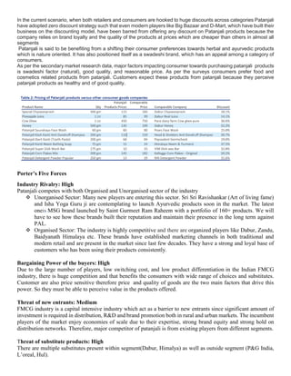 In the current scenario, when both retailers and consumers are hooked to huge discounts across categories Patanjali
have adopted zero discount strategy such that even modern players like Big Bazaar and D-Mart, which have built their
business on the discounting model, have been barred from offering any discount on Patanjali products because the
company relies on brand loyalty and the quality of the products at prices which are cheaper than others in almost all
segments
Patanjali is said to be benefiting from a shifting their consumer preferences towards herbal and ayurvedic products
which is nature oriented. It has also positioned itself as a swadeshi brand, which has an appeal among a category of
consumers.
As per the secondary market research data, major factors impacting consumer towards purchasing patanjali products
is swadeshi factor (natural), good quality, and reasonable price. As per the surveys consumers prefer food and
cosmetics related products from patanjali. Customers expect these products from patanjali because they perceive
patanjali products as healthy and of good quality.
Porter’s Five Forces
Industry Rivalry: High
Patanjali competes with both Organised and Unorganised sector of the industry
 Unorganised Sector: Many new players are entering this sector. Sri Sri Ravishankar (Art of living fame)
and Isha Yoga Guru ji are contemplating to launch Ayurvedic products soon in the market. The latest
oneis MSG brand launched by Saint Gurmeet Ram Raheem with a portfolio of 160+ products. We will
have to see how these brands built their reputation and maintain their presence in the long term against
PAL.
 Organised Sector: The industry is highly competitive and there are organized players like Dabur, Zandu,
Baidyanath Himalaya etc. These brands have established marketing channels in both traditional and
modern retail and are present in the market since last few decades. They have a strong and loyal base of
customers who has been using their products consistently.
Bargaining Power of the buyers: High
Due to the large number of players, low switching cost, and low product differentiation in the Indian FMCG
industry, there is huge competition and that benefits the consumers with wide range of choices and substitutes.
Customer are also price sensitive therefore price and quality of goods are the two main factors that drive this
power. So they must be able to perceive value in the products offered.
Threat of new entrants: Medium
FMCG industry is a capital intensive industry which act as a barrier to new entrants since significant amount of
investment is required in distribution, R&D and brand promotion both in rural and urban markets. The incumbent
players of the market enjoy economies of scale due to their expertise, strong brand equity and strong hold on
distribution networks. Therefore, major competitor of patanjali is from existing players from different segments.
Threat of substitute products: High
There are multiple substitutes present within segment(Dabur, Himalya) as well as outside segment (P&G India,
L’oreal, Hul).
 