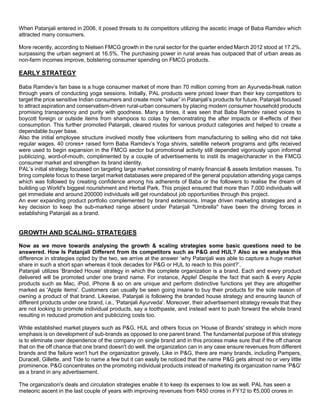 When Patanjali entered in 2006, it posed threats to its competitors utilizing the ascetic image of Baba Ramdev which
attracted many consumers.
More recently, according to Nielsen FMCG growth in the rural sector for the quarter ended March 2012 stood at 17.2%,
surpassing the urban segment at 16.5%. The purchasing power in rural areas has outpaced that of urban areas as
non-farm incomes improve, bolstering consumer spending on FMCG products.
EARLY STRATEGY
Baba Ramdev’s fan base is a huge consumer market of more than 70 million coming from an Ayurveda-freak nation
through years of conducting yoga sessions. Initially, PAL products were priced lower than their key competitors to
target the price sensitive Indian consumers and create more “value” in Patanjali’s products for future. Patanjali focused
to attract aspiration and conservatism-driven rural-urban consumers by placing modern consumer household products
promising transparency and purity with goodness. Many a times, it was seen that Baba Ramdev raised voices to
boycott foreign or outside items from shampoos to colas by demonstrating the after impacts or ill-effects of their
consumption. This further promoted Patanjali, cleared routes for various product categories and helped to create a
dependable buyer base.
Also the initial employee structure involved mostly free volunteers from manufacturing to selling who did not take
regular wages. 40 crores+ raised form Baba Ramdev’s Yoga shivirs, satellite network programs and gifts received
were used to begin expansion in the FMCG sector but promotional activity still depended vigorously upon informal
publicizing, word-of-mouth, complimented by a couple of advertisements to instil its image/character in the FMCG
consumer market and strengthen its brand identity.
PAL’s initial strategy focussed on targeting large market consisting of mainly financial & assets limitation masses. To
bring complete focus to these target market databases were prepared of the general population attending yoga camps
which was followed by creating confidence among his adherents of Baba or the followers to realise the dream of
building up World's biggest nourishment and Herbal Park. This project ensured that more than 7,000 individuals will
get immediate and around 200000 individuals will get roundabout job opportunities through this project.
An ever expanding product portfolio complemented by brand extensions, Image driven marketing strategies and a
key decision to keep the sub-marked range absent under Patanjali "Umbrella" have been the driving forces in
establishing Patanjali as a brand.
GROWTH AND SCALING- STRATEGIES
Now as we move towards analysing the growth & scaling strategies some basic questions need to be
answered. How Is Patanjali Different from its competitors such as P&G and HUL? Also as we analyse this
difference in strategies opted by the two, we arrive at the answer ‘why Patanjali was able to capture a huge market
share in such a short span whereas it took decades for P&G or HUL to reach to this point?’.
Patanjali utilizes ‘Branded House’ strategy in which the complete organization is a brand. Each and every product
delivered will be promoted under one brand name. For instance, Apple! Despite the fact that each & every Apple
products such as Mac, iPod, iPhone & so on are unique and perform distinctive functions yet they are altogether
marked as 'Apple items'. Customers can usually be seen going insane to buy their products for the sole reason of
owning a product of that brand. Likewise, Patanjali is following the branded house strategy and ensuring launch of
different products under one brand, i.e., 'Patanjali Ayurveda'. Moreover, their advertisement strategy reveals that they
are not looking to promote individual products, say a toothpaste, and instead want to push forward the whole brand
resulting in reduced promotion and publicizing costs too.
While established market players such as P&G, HUL and others focus on 'House of Brands' strategy in which more
emphasis is on development of sub-brands as opposed to one parent brand. The fundamental purpose of this strategy
is to eliminate over dependence of the company on single brand and in this process make sure that if the off chance
that on the off chance that one brand doesn't do well, the organization can in any case ensure revenues from different
brands and the failure won't hurt the organization gravely. Like in P&G, there are many brands, including Pampers,
Duracell, Gillette, and Tide to name a few but it can easily be noticed that the name P&G gets almost no or very little
prominence. P&G concentrates on the promoting individual products instead of marketing its organization name ‘P&G’
as a brand in any advertisement.
The organization's deals and circulation strategies enable it to keep its expenses to low as well. PAL has seen a
meteoric ascent in the last couple of years with improving revenues from ₹450 crores in FY12 to ₹5,000 crores in
 