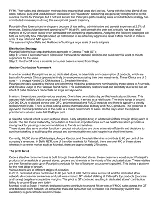 FY16. Their sales and distribution methods has ensured that costs stay low too. Along with this ideal blend of low
costs, natural, pure and unadulterated' proposition and "Swadeshi" positioning are generally recognized to be the
success mantra for Patanjali, but it not well known that Patanjali’s path-breaking sales and distribution strategy has
contributed immensely in driving this exceptional growth trajectory.
Patanjali offers lower prices to shoppers because of low selling, administrative and general expenses at 2.5% of
revenues. Setting Advertisement spending in FY 16 at 6%, well beneath the peer set, critically has kept retail
margins at 1/2 or lower levels when contrasted with competing organizations. Analyzing the following strategies will
help us demystify how Patanjali scaled up distribution in an extremely aggressive retail FMCG market in India in
spite of low retail and A&P spends.
This assures high footfalls and likelihood of building a large scale of early adopters
Distribution Strategy:
Patanjali followed two-step distribution approach in General Trade (GT):
Step 1: Create a solid alternative distribution framework for demand creation and build informal word-of-mouth
supporters for the same
Step 2: Pivot to GT once a sizeable consumer base is created from Stage
Another Distribution Framework
In another market, Patanjali has set up dedicated stores, to drive trials and consumption of products, which are
basically Ayurveda Clinics operated entirely by entrepreneurs using their own investments. These Clinics are of 3
sorts – 1). Arogya Kendra 2). Chikitsalaya 3). Swadeshi Kendras.
Patanjali provides support by training and confirming medicinal practitioners nominated by these stores in Ayurveda,
and provides usage of the Patanjali brand name. This automatically bestows trust and credibility due to the rub-off
effect of Baba Ramdev’s credentials on Yoga and Ayurveda.
In return, these stores provide various services. One is free consultation by certified medical practitioners. This
assures high footfalls build a large scale of early adopters. It serves as a retail store. The entire range of around
200-260 SKUs is stocked across both OTC, pharmaceutical and FMCG products and there is typically a weekly
replenishment cycle. There is cross-selling across pharmaceutical skillfully and FMCG products. The presence of
Ayurvedic medical practitioners at the outlet is a major determinant of sales. On the days when the medical
practitioner is absent, sales fall 30-40 per cent.
A powerful network effect is seen at these stores. Early adopters bring in additional footfalls through strong word of
mouth. The fact that a trustworthy consultation is free in an important area such as healthcare which provides a
strong hook for passing on recommendations to friends and relatives.
These stores also serve another function – product introductions are done extremely efficiently and decisions to
continue tweaking or scaling up the product and communication mix can happen in a short time frame.
Currently, 10,000 stores (Chikitsalaya, Arogya Kendra, and Swadeshi Kendras) contribute to 60 per cent of the
company’s revenues. In Delhi NCR, one of the older markets for Patanjali, there are over 400 of these stores
whereas in a newer market such as Mumbai, there are approximately 270 stores.
The pivot to GT
Once a sizeable consumer base is built through these dedicated stores, these consumers would expect Patanjali’s
products to be available at general stores, grocers and chemists in the vicinity of the dedicated store. These retailers
are then forced to stock up on Patanjali’s products for fear of losing on a customer’s goodwill. This builds a platform
for the next stage of growth.
Various towns are at different stages of evolution.
In 2013, dedicated stores contributed to 80 per cent of total FMCG sales across GT and the dedicated store
network. As consumer awareness and pull were created, GT started stalking at Patanjali’s top products (oral care
and honey) despite uncompetitive margins. This pivot to GT continued resulting in dedicated stores’ contribution
falling to around 45 per cent today.
Mumbai is still a Stage 1 market; dedicated stores contribute to around 70 per cent of FMCG sales across the GT
and dedicated store network. As consumer trials and consumer pull is created, it is increasingly evident that
availability in general trade would increase.
 
