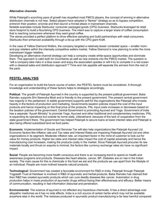 Alternative channels
While Patanjali’s scorching pace of growth has stupefied most FMCG players, the concept of winning in alternative
distribution channels is not new. Select players have adopted a “flanker” strategy so as to bypass competition,
entrench their position, encircle and then launch a frontal attack in mainstream channels.
Notable examples include Starbucks’ consumer packaged goods (CPG) business. Starbucks leveraged its retail
store footprint to build a flourishing CPG business. The intent was to capture a larger share of coffee consumption
that is reaching consumers whenever they want great coffee.
The stores provided a perfect platform to drive effective sampling and build partnerships with retail consumers.
Starbucks then enhanced availability through a tie-up with the CPG giant Kraft.
In the case of Yellow Diamond Wafers, the company targeted a relatively lesser contested space – smaller mom-
and-pop retailers within the intensely competitive wafers market. Yellow Diamond is now planning to enter the more
mainstream bigger retailers.
Developing an alternative channel strategy can help a company create white-space opportunities and dominate
them. This approach is valid both for incumbents as well as new entrants into the FMCG market. The question is
“will a company take risks in a blue ocean and enjoy the associated upsides or will it try to compete in a red ocean
with a classical sales and distribution approach”? Time and risk appetite will separate the winners from the rest of
the pack.
PESTEL ANALYSIS
For an organization to build the future course of action, the PESTEL factors must be considered. A thorough
knowledge and understanding of these factors helps to strategize accordingly.
Political: The growth of Patanjali Ayurved in the country is supported by the present political government. Baba
Ramdev supports Shri Narendra Modi and is friendly to the present government. The present central government
has majority in the parliament. A stable government supports well for the organizations like Patanjali who invests
heavily in the factors of production and marketing. Governments taxation policies impact the cost of the input
products and hence impacting on the final price of the products. PAL input costs increases or decreases based on
the taxation policies of the government. Central Government is promoting Ayurved and Yoga. Government of India
has a separate “Ayush Ministry” to promote Yoga, Ayurved and other traditional and complementary medicines. PAL
is expanding its operations but outside its home state, Uttarakhand, because of the lack of cooperation from the
state government there. The government has helped Patanjali to secure loans at lower interest rates and Patanjali is
also being offered subsidized land as food parks.
Economic: Implementation of Goods and Services Tax will also help organizations like Patanjali Ayurved Ltd.
Economic factors like Inflation rate and Tax rates and Interest Rates are impacting Patanjali Ayurved Ltd and other
organizations in its segment. Moderate inflation rate, an important factor in the mind of customer to look out for
value for money products. Higher tax rates and interest rates impact the cost of capital adversely and hence the
manufacturing cost increases, making the products costly in the market. Since Patanjali Ayurved procures its raw
materials locally and thrust on exports is minimal, the factors like currency exchange rates etc have no significant
impact.
Social: People are becoming more health conscious and there is an increasing trend to spend on health and
awareness programs and products. Diseases like heart attacks, cancer, BP, Diabetes are on rise in the Indian
society. The main cause for this is chemicals in the food we eat and the products we use apart from the lifestyle of
an individual. People are more inclined towards natural products.
Technological: Government has created a favorable environment for R&D in India. Patanjali through Patanjali
Yogpeeth Trust at Haridwar is involved in R&D of ayurvedic and herbal products. Baba Ramdev has claimed that
their R&D has created ayurvedic products which can cure deadly diseases like cancer. Automation in drug
production helps in mass production of ayurvedic drugs without losing their effectiveness and efficacy. Better means
of communication, resulting in fast information disbursal and penetration.
Environmental: The science of ayurved is not affected any hazardous chemicals. It has a direct advantage over
allopathic medicines as it has no side effects. India is a rich source of certain herbs which may not be available
anywhere else in the world. The residues produced in ayurvedic product manufacturing is far less harmful compared
 