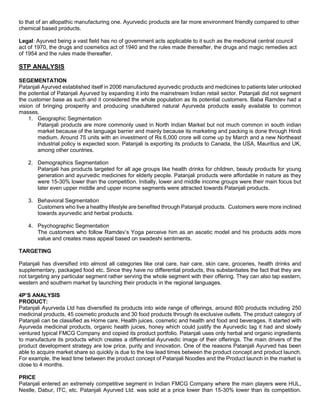 to that of an allopathic manufacturing one. Ayurvedic products are far more environment friendly compared to other
chemical based products.
Legal: Ayurved being a vast field has no of government acts applicable to it such as the medicinal central council
act of 1970, the drugs and cosmetics act of 1940 and the rules made thereafter, the drugs and magic remedies act
of 1954 and the rules made thereafter.
STP ANALYSIS
SEGEMENTATION
Patanjali Ayurved established itself in 2006 manufactured ayurvedic products and medicines to patients later unlocked
the potential of Patanjali Ayurved by expanding it into the mainstream Indian retail sector. Patanjali did not segment
the customer base as such and it considered the whole population as its potential customers. Baba Ramdev had a
vision of bringing prosperity and producing unadultered natural Ayurveda products easily available to common
masses.
1. Geographic Segmentation
Patanjali products are more commonly used in North Indian Market but not much common in south indian
market because of the language barrier and mainly because its marketing and packing is done through Hindi
medium. Around 75 units with an investment of Rs 6,000 crore will come up by March and a new Northeast
industrial policy is expected soon. Patanjali is exporting its products to Canada, the USA, Mauritius and UK,
among other countries.
2. Demographics Segmentation
Patanjali has products targeted for all age groups like health drinks for children, beauty products for young
generation and ayurvedic medicines for elderly people. Patanjali products were affordable in nature as they
were 15-30% lower than the competition. Initially, lower and middle income groups were their main focus but
later even upper middle and upper income segments were attracted towards Patanjali products.
3. Behavioral Segmentation
Customers who live a healthy lifestyle are benefited through Patanjali products. Customers were more inclined
towards ayurvedic and herbal products.
4. Psychographic Segmentation
The customers who follow Ramdev’s Yoga perceive him as an ascetic model and his products adds more
value and creates mass appeal based on swadeshi sentiments.
TARGETING
Patanjali has diversified into almost all categories like oral care, hair care, skin care, groceries, health drinks and
supplementary, packaged food etc. Since they have no differential products, this substantiates the fact that they are
not targeting any particular segment rather serving the whole segment with their offering. They can also tap eastern,
western and southern market by launching their products in the regional languages.
4P’S ANALYSIS
PRODUCT:
Patanjali Ayurveda Ltd has diversified its products into wide range of offerings, around 800 products including 250
medicinal products, 45 cosmetic products and 30 food products through its exclusive outlets. The product category of
Patanjali can be classified as Home care, Health juices, cosmetic and health and food and beverages. It started with
Ayurveda medicinal products, organic health juices, honey which could justify the Ayurvedic tag it had and slowly
ventured typical FMCG Company and copied its product portfolio. Patanjali uses only herbal and organic ingredients
to manufacture its products which creates a differential Ayurvedic image of their offerings. The main drivers of the
product development strategy are low price, purity and innovation. One of the reasons Patanjali Ayurved has been
able to acquire market share so quickly is due to the low lead times between the product concept and product launch.
For example, the lead time between the product concept of Patanjali Noodles and the Product launch in the market is
close to 4 months.
PRICE
Patanjali entered an extremely competitive segment in Indian FMCG Company where the main players were HUL,
Nestle, Dabur, ITC, etc. Patanjali Ayurved Ltd. was sold at a price lower than 15-30% lower than its competition.
 