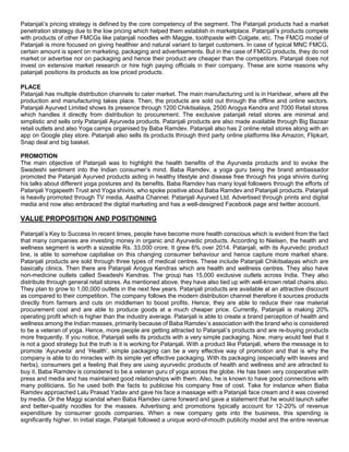 Patanjali’s pricing strategy is defined by the core competency of the segment. The Patanjali products had a market
penetration strategy due to the low pricing which helped them establish in marketplace. Patanjali’s products compete
with products of other FMCGs like patanjali noodles with Maggie, toothpaste with Colgate, etc. The FMCG model of
Patanjali is more focused on giving healthier and natural variant to target customers. In case of typical MNC FMCG,
certain amount is spent on marketing, packaging and advertisements. But in the case of FMCG products, they do not
market or advertise nor on packaging and hence their product are cheaper than the competitors. Patanjali does not
invest on extensive market research or hire high paying officials in their company. These are some reasons why
patanjali positions its products as low priced products.
PLACE
Patanjali has multiple distribution channels to cater market. The main manufacturing unit is in Haridwar, where all the
production and manufacturing takes place. Then, the products are sold out through the offline and online sectors.
Patanjali Ayurved Limited shows its presence through 1200 Chikitsalaya, 2500 Arogya Kendra and 7000 Retail stores
which handles it directly from distribution to procurement. The exclusive patanjali retail stores are minimal and
simplistic and sells only Patanjali Ayurveda products. Patanjali products are also made available through Big Bazaar
retail outlets and also Yoga camps organised by Baba Ramdev. Patanjali also has 2 online retail stores along with an
app on Google play store. Patanjali also sells its products through third party online platforms like Amazon, Flipkart,
Snap deal and big basket.
PROMOTION
The main objective of Patanjali was to highlight the health benefits of the Ayurveda products and to evoke the
Swadeshi sentiment into the Indian consumer’s mind. Baba Ramdev, a yoga guru being the brand ambassador
promoted the Patanjali Ayurved products aiding in healthy lifestyle and disease free through his yoga shivirs during
his talks about different yoga postures and its benefits. Baba Ramdev has many loyal followers through the efforts of
Patanjali Yogapeeth Trust and Yoga shivirs, who spoke positive about Baba Ramdev and Patanjali products. Patanjali
is heavily promoted through TV media, Aastha Channel. Patanjali Ayurved Ltd. Advertised through prints and digital
media and now also embraced the digital marketing and has a well-designed Facebook page and twitter account.
VALUE PROPOSITION AND POSITIONING
Patanjali’s Key to Success In recent times, people have become more health conscious which is evident from the fact
that many companies are investing money in organic and Ayurvedic products. According to Nielsen, the health and
wellness segment is worth a sizeable Rs. 33,000 crore. It grew 6% over 2014. Patanjali, with its Ayurvedic product
line, is able to somehow capitalise on this changing consumer behaviour and hence capture more market share.
Patanjali products are sold through three types of medical centres. These include Patanjali Chikitsalayas which are
basically clinics. Then there are Patanjali Arogya Kendras which are health and wellness centres. They also have
non-medicine outlets called Swadeshi Kendras. The group has 15,000 exclusive outlets across India. They also
distribute through general retail stores. As mentioned above, they have also tied up with well-known retail chains also.
They plan to grow to 1,00,000 outlets in the next few years. Patanjali products are available at an attractive discount
as compared to their competition. The company follows the modern distribution channel therefore it sources products
directly from farmers and cuts on middlemen to boost profits. Hence, they are able to reduce their raw material
procurement cost and are able to produce goods at a much cheaper price. Currently, Patanjali is making 20%
operating profit which is higher than the industry average. Patanjali is able to create a brand perception of health and
wellness among the Indian masses, primarily because of Baba Ramdev’s association with the brand who is considered
to be a veteran of yoga. Hence, more people are getting attracted to Patanjali’s products and are re-buying products
more frequently. If you notice, Patanjali sells its products with a very simple packaging. Now, many would feel that it
is not a good strategy but the truth is it is working for Patanjali. With a product like Patanjali, where the message is to
promote ‘Ayurveda’ and ‘Health’, simple packaging can be a very effective way of promotion and that is why the
company is able to do miracles with its simple yet effective packaging. With its packaging (especially with leaves and
herbs), consumers get a feeling that they are using ayurvedic products of health and wellness and are attracted to
buy it. Baba Ramdev is considered to be a veteran guru of yoga across the globe. He has been very cooperative with
press and media and has maintained good relationships with them. Also, he is known to have good connections with
many politicians. So he used both the facts to publicise his company free of cost. Take for instance when Baba
Ramdev approached Lalu Prasad Yadav and gave his face a massage with a Patanjali face cream and it was covered
by media. Or the Maggi scandal when Baba Ramdev came forward and gave a statement that he would launch safer
and better-quality noodles for the masses. Advertising and promotions typically account for 12-20% of revenue
expenditure by consumer goods companies. When a new company gets into the business, this spending is
significantly higher. In initial stage, Patanjali followed a unique word-of-mouth publicity model and the entire revenue
 