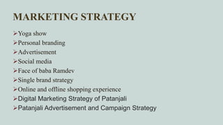 MARKETING STRATEGY
Yoga show
Personal branding
Advertisement
Social media
Face of baba Ramdev
Single brand strategy
Online and offline shopping experience
Digital Marketing Strategy of Patanjali
Patanjali Advertisement and Campaign Strategy
 