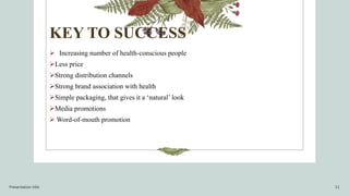 KEY TO SUCCESS
 Increasing number of health-conscious people
Less price
Strong distribution channels
Strong brand association with health
Simple packaging, that gives it a ‘natural’ look
Media promotions
 Word-of-mouth promotion
Presentation title 11
 