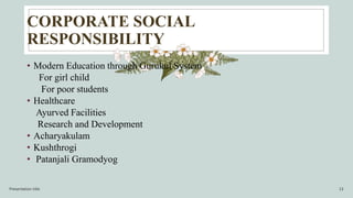 CORPORATE SOCIAL
RESPONSIBILITY
• Modern Education through Gurukul System
For girl child
For poor students
• Healthcare
Ayurved Facilities
Research and Development
• Acharyakulam
• Kushthrogi
• Patanjali Gramodyog
Presentation title 13
 