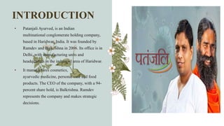 INTRODUCTION
• Patanjali Ayurved, is an Indian
multinational conglomerate holding company,
based in Haridwar, India. It was founded by
Ramdev and Balkrishna in 2006. Its office is in
Delhi, with manufacturing units and
headquarters in the industrial area of Haridwar.
• It manufactures cosmetics,
ayurvedic medicine, personal care and food
products. The CEO of the company, with a 94-
percent share hold, is Balkrishna. Ramdev
represents the company and makes strategic
decisions.
 