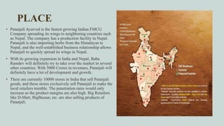 PLACE
• Patanjali Ayurved is the fastest growing Indian FMCG
Company spreading its wings to neighboring countries such
as Nepal. The company has a production facility in Nepal.
Patanjali is also importing herbs from the Himalayas to
Nepal, and the well-established business relationship allows
Patanjali to quickly spread its wings in Nepal.
• With its growing expansion in India and Nepal, Baba
Ramdev will definitely try to take over the market in several
other countries. With 5000 Crores in revenues, Patanjali will
definitely have a lot of development and growth.
• There are currently 10000 stores in India that sell Patanjali
goods, and these stores exclusively sell Patanjali to make the
local retailers tremble. The penetration rates would only
increase as the product margins are also high. Big Retailers
like D-Mart, BigBazaar, etc. are also selling products of
Patanjali.
 