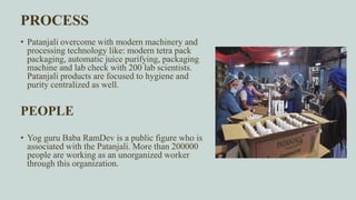 PROCESS
• Patanjali overcome with modern machinery and
processing technology like: modern tetra pack
packaging, automatic juice purifying, packaging
machine and lab check with 200 lab scientists.
Patanjali products are focused to hygiene and
purity centralized as well.
PEOPLE
• Yog guru Baba RamDev is a public figure who is
associated with the Patanjali. More than 200000
people are working as an unorganized worker
through this organization.
 