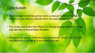 Conclusion
• The Patanjali brand has grown into a colossal 5,000 cr business
empire in just about a decade from its commercial launch.
• The study concludes that there is a strong synergy between image
and identity of brand Baba Ramdev.
• Patanjali not only in India but also in America, Africa, UK and USA,
and business is growing at an increasing rate.
 