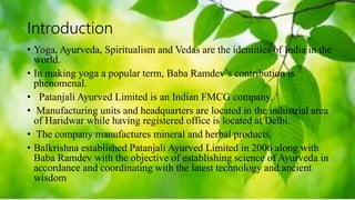 Introduction
• Yoga, Ayurveda, Spiritualism and Vedas are the identities of India in the
world.
• In making yoga a popular term, Baba Ramdev’s contribution is
phenomenal.
• Patanjali Ayurved Limited is an Indian FMCG company.
• Manufacturing units and headquarters are located in the industrial area
of Haridwar while having registered office is located at Delhi.
• The company manufactures mineral and herbal products.
• Balkrishna established Patanjali Ayurved Limited in 2006 along with
Baba Ramdev with the objective of establishing science of Ayurveda in
accordance and coordinating with the latest technology and ancient
wisdom
 