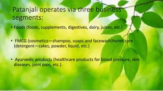 Patanjali operates via three business
segments:
• Foods (foods, supplements, digestives, dairy, juices, etc.)
• FMCG (cosmetics—shampoo, soaps and facewash)home care
(detergent—cakes, powder, liquid, etc.)
• Ayurvedic products (healthcare products for blood pressure, skin
diseases, joint pain, etc.).
 