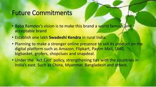 Future Commitments
• Baba Ramdev’s vision is to make this brand a world famous and
acceptable brand
• Establish one lakh Swadeshi Kendra in rural India.
• Planning to make a stronger online presence to sell its product on the
digital platform such as Amazon, Flipkart, Paytm Mall, 1MG,
bigbasket, grofers, shopclues and snapdeal.
• Under the ‘Act East’ policy, strengthening ties with the countries in
India’s east. Such as China, Myanmar, Bangladesh and others.
 