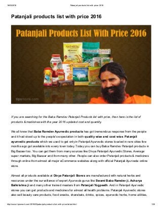 18/03/2016 Patanjali products list with price 2016
http://www.tipsmonk.com/2016/03/patanjali­products­list­with­price­latest.html 1/30
Patanjali products list with price 2016
If you are searching for the Baba Ramdev Patanjali Products list with price, then here is the list of
products & medicines with the year 2016 updated cost and quantity. 
We all know that Baba Ramdev Ayurvedic products has got tremendous response from the people
and it had stood up to the people's expectation in both quality wise and cost wise. Patanjali
ayurvedic products which we used to get only in Patanjali Ayurvedic stores located in rare cities few
months ago got available into every town today. Today you can buy Baba Ramdev Patanjali products in
Big Bazaar too. You can get them from many sources like Divya Patanjali Ayurvedic Stores, Average
super markets, Big Bazaar and from many other. People can also order Patanjali products & medicines
through online from almost all major eCommerce websites along with official Patanjali Ayurveda online
store.
Almost all products available at Divya Patanjali Stores are manufactured with natural herbs and
resources under the surveillance of expert Ayurveda gurus like Swami Baba Ramdev ji, Acharya
Balkrishna ji and many other trained masters from Patanjali Yogpeeth. And in Patanjali Ayurvedic
stores you can get products and medicines for almost all health problems. Patanjali Ayurvedic stores
also sell beauty care products, food snacks, sharabats, drinks, spices, ayurvedic herbs, home utilities,
 